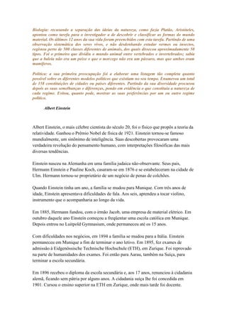 Biologia: recusando a separação das ideias da natureza, como fazia Platão, Aristóteles,
apontou como tarefa para o investigador a de descobrir e classificar as formas do mundo
material. Os últimos 12 anos da sua vida foram preenchidos com esta tarefa. Partindo de uma
observação sistemática dos seres vivos, e não desdenhando estudar vermes ou insectos,
registou perto de 500 classes diferentes de animais, dos quais dissecou aproximadamente 50
tipos. Foi o primeiro que dividiu o mundo animal entre vertebrados e invertebrados; sabia
que a baleia não era um peixe e que o morcego não era um pássaro, mas que ambos eram
mamíferos.

Política: a sua primeira preocupação foi a elaborar uma listagem tão completa quanto
possível sobre os diferentes modelos políticos que existiam no seu tempo. Enumerou um total
de 158 constituições de cidades ou países diferentes. Partindo da sua diversidade procurou
depois as suas semelhanças e diferenças, pondo em evidência o que constituía a natureza de
cada regime. Evitou, quanto pode, mostrar as suas preferências por um ou outro regime
político.

      Albert Einstein



Albert Einstein, o mais célebre cientista do século 20, foi o físico que propôs a teoria da
relatividade. Ganhou o Prêmio Nobel de física de 1921. Einstein tornou-se famoso
mundialmente, um sinônimo de inteligência. Suas descobertas provocaram uma
verdadeira revolução do pensamento humano, com interpretações filosóficas das mais
diversas tendências.

Einstein nasceu na Alemanha em uma família judaica não-observante. Seus pais,
Hermann Einstein e Pauline Koch, casaram-se em 1876 e se estabeleceram na cidade de
Ulm. Hermann tornou-se proprietário de um negócio de penas de colchões.

Quando Einstein tinha um ano, a família se mudou para Munique. Com três anos de
idade, Einstein apresentava dificuldades de fala. Aos seis, aprendeu a tocar violino,
instrumento que o acompanharia ao longo da vida.

Em 1885, Hermann fundou, com o irmão Jacob, uma empresa de material elétrico. Em
outubro daquele ano Einstein começou a freqüentar uma escola católica em Munique.
Depois entrou no Luitpold Gymnasium, onde permaneceu até os 15 anos.

Com dificuldades nos negócios, em 1894 a família se mudou para a Itália. Einstein
permaneceu em Munique a fim de terminar o ano letivo. Em 1895, fez exames de
admissão à Eidgenössische Technische Hochschule (ETH), em Zurique. Foi reprovado
na parte de humanidades dos exames. Foi então para Aarau, também na Suíça, para
terminar a escola secundária.

Em 1896 recebeu o diploma da escola secundária e, aos 17 anos, renunciou à cidadania
alemã, ficando sem pátria por alguns anos. A cidadania suíça lhe foi concedida em
1901. Cursou o ensino superior na ETH em Zurique, onde mais tarde foi docente.
 