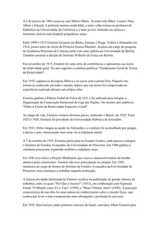 A 6 de janeiro de 1903 casou-se com Mileva Maric. Tiveram três filhos: Lieserl, Hans
Albert e Eduard. A primeira morreu ainda bebê, o mais velho tornou-se professor de
hidráulica na Universidade da Califórnia e o mais jovem, formado em música e
literatura, morreu num hospital psiquiátrico suíço.

Entre 1909 e 1913 Einstein lecionou em Berna, Zurique e Praga. Voltou à Alemanha em
1914, pouco antes do início da Primeira Guerra Mundial. Aceitou um cargo de pesquisa
na Academia Prussiana de Ciências junto com uma cadeira na Universidade de Berlim.
Também assumiu a direção do Instituto Wilhelm de Física em Berlim.

Em novembro de 1915, Einstein fez uma série de conferências e apresentou sua teoria
da relatividade geral. No ano seguinte o cientista publicou "Fundamento Geral da Teoria
da Relatividade".

Em 1919, separou-se da esposa Mileva e se casou com a prima Elsa. Naquele ano
tornou-se conhecido em todo o mundo, depois que sua teoria foi comprovada em
experiência realizada durante um eclipse solar.

Einstein ganhou o Prêmio Nobel de Física de 1921 e foi indicado para integrar a
Organização de Cooperação Intelectual da Liga das Nações. No mesmo ano, publicou
"Sobre a Teoria da Relatividade Especial e Geral".

Ao longo da vida, Einstein visitaria diversos países, incluindo o Brasil, em 1925. Entre
1925 e 1928, Einstein foi presidente da Universidade Hebraica de Jerusalém.

Em 1933, Hitler chegou ao poder na Alemanha e o cientista foi aconselhado por amigos
a deixar o país, renunciando mais uma vez à cidadania alemã.

A 7 de outubro de 1933, Einstein partiu para os Estados Unidos, onde passou a integrar
o Instituto de Estudos Avançados da Universidade de Princeton. Em 1940 ganhou a
cidadania americana, mantendo também a cidadania suíça.

Em 1941 teve início o Projeto Manhattan, que visava o desenvolvimento da bomba
atômica pelos americanos. Einstein não teve participação no projeto. Em 1945,
renunciou ao cargo de diretor do Instituto de Estudos Avançados da Universidade de
Princeton, mas continuou a trabalhar naquela instituição.

A intensa atividade intelectual de Einstein resultou na publicação de grande número de
trabalhos, entre os quais "Por Que a Guerra?" (1933), em colaboração com Sigmund
Freud; "O Mundo como Eu o Vejo" (1949); e "Meus Últimos Anos" (1950). A principal
característica de sua obra foi uma síntese do conhecimento sobre o mundo físico, que
acabou por levar a uma compreensão mais abrangente e profunda do universo.

Em 1952, Ben-Gurion, então primeiro-ministro de Israel, convidou Albert Einstein para
 