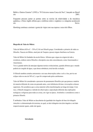 Bebês e Outros Ensaios" (1993) e "O Universo numa Casca de Noz", lançado no Brasil
em                                                                          2001.

Enquanto procura juntar as pontas entre as teorias da relatividade e da mecânica
quântica, o físico inglês afirma que a simbiose entre o orgânico e a máquina acontecerá
em                                                                               breve.

Hawking continua a ensinar e gosta de viajar com sua esposa e seus três filhos.




Biografia de Tales de Mileto:

Tales de Mileto (624 a.C – 558 a.C) foi um filósofo grego. Considerado o primeiro de todos os
filósofos. Nasceu em Mileto, atual país da Turquia e possui origens familiares na Fenícia.

Tales de Mileto foi fundador da escola Jônica. Afirmou que a água era origem de toda a
existência, embora outros filósofos e discípulos seus não concordassem, como Anaximandro e
Anaxímenes.
Teve o grande mérito de antecipar algumas teorias evolucionistas, quando afirmou que o mundo
poderia ter surgido da água, e que dessa substância, teria havido evolução.

O filósofo também estudou astronomia e em suas observações sobre o sol e a lua, previu um
eclipse solar no ano de 585 a.C, o que foi comprovado pelos astrônomos.

Tales de Mileto foi considerado o precursor do pensamento filosófico por que pensou a matéria
de maneira diferente de como era pensada antes, com inferências divinas e invocações a deuses
superiores. Ele acreditava que a coisa material sofria transformações ao longo do tempo. Com
isso, o filósofo inaugurou o método de observação e especulação diferente das explicações
teológicas e religiosas para todas as coisas, em vigor na época. Aristóteles o considerava como o
primeiro filósofo.

É atribuída a Tales de Mileto as descobertas da igualdade dos ângulos da base do triângulo
isósceles e a demonstração do teorema, no qual, se dois triângulos tem dois ângulos e um lado
respectivamente iguais, então são iguais.




                 Introdução
 