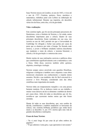 Isaac Newton nasceu em Londres, no ano de 1643, e viveu até
o ano de 1727. Cientista, químico, físico, mecânico e
matemático, trabalhou junto com Leibniz na elaboração do
cálculo infinitesimal. Durante sua trajetória, ele descobriu
várias leis da física, entre elas, a lei da gravidade.

Vida e realizações

Este cientista inglês, que foi um dos principais precursores do
Iluminismo, criou o binômio de Newton, e, fez ainda, outras
descobertas importantes para a ciência. Quatro de suas
principais descobertas foram realizadas em sua casa, isto
ocorreu no ano de 1665, período em que a Universidade de
Cambridge foi obrigada a fechar suas portas por causa da
peste que se alastrava por toda a Europa. Na fazenda onde
morava, o jovem e brilhante estudante realizou descobertas
que mudaram o rumo da ciência: o teorema binomial, o
cálculo, a lei da gravitação e a natureza das cores.

Dentre muitas de suas realizações escreveu e publicou obras
que contribuíram significativamente com a matemática e com
a física. Além disso, escreveu também sobre química,
alquimia, cronologia e teologia.

Newton sempre esteve envolvido com questões filosóficas,
religiosas e teológicas e também com a alquimia e suas obras
mostravam claramente seu conhecimento a respeito destes
assuntos. Devido a sua modéstia, não foi fácil convencê-lo a
escrever o livro Principia, considerado uma das obras
científicas mais importantes do mundo.

Newton tinha um temperamento tranqüilo e era uma pessoa
bastante modesta. Ele se dedicava muito ao seu trabalho e
muitas vezes deixava até de se alimentar e também de dormir
por causa disso. Além de todas as descobertas que ele fez,
acredita-se que ocorreram muitas outras que não foram
anotadas.

Diante de todas as suas descobertas, que, sem sombra de
dúvida, contribuíram e também ampliaram os horizontes da
ciência, este cientista brilhante acreditava que ainda havia
muito a se descobrir. E, em 1727, morreu após uma vida de
grandes descobertas e realizações.

Frases de Isaac Newton:

- "Se vi mais longe foi por estar de pé sobre ombros de
gigantes."
- "O que sabemos é uma gota, o que ignoramos é um oceano."
 
