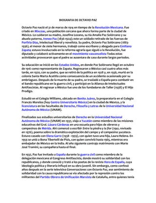 BIOGRAFIA DE OCTAVIO PAZ
Octavio Paz nació el 31 de marzo de 1914 en tiempo de la Revolución Mexicana. Fue
criado en Mixcoac, una población cercana que ahora forma parte de la ciudad de
México. Lo cuidaron su madre, Josefina Lozano, su tía Amalia Paz Solórzano y su
abuelo paterno, Ireneo Paz (1836-1924); este un soldado retirado de las fuerzas de
Porfirio Díaz, intelectual liberal y novelista. Su padre, Octavio Paz Solórzano (1883-
1936), el menor de siete hermanos, trabajó como escribano y abogado para Emiliano
Zapata; estuvo involucrado en la reforma agraria que siguió a la Revolución, fue
diputado y colaboró activamente en el movimiento vasconcelista Todas estas
actividades provocaron que el padre se ausentara de casa durante largos periodos.
Su educación se inició en los Estados Unidos, en donde Paz Solórzano llegó en octubre
de 1916 como representante de Zapata. Regresaron a México casi cuatro años más
tarde, en 1920, con su padre, que se retiró de la política en 1928 y, en 1936, murió en la
colonia Santa Marta Acatitla como consecuencia de un accidente ocasionado por su
embriaguez. Después de la muerte de su padre, se trasladó a España para combatir en
el bando republicano en la guerra civil, y participó en la Alianza de Intelectuales
Antifascistas. Al regresar a México fue uno de los fundadores de Taller (1938) y El Hijo
Prodigo.
Estudió en el Colegio Williams, ubicado en Benito Juárez, la preparatoria en el Colegio
Francés Morelos (hoy Centro Universitario México) en la ciudad de México, y la
licenciatura en las facultades de Derecho, Filosofía y Letras de la Universidad Nacional
Autónoma de México (UNAM).
Finalizados sus estudios universitarios de Derecho en la Universidad Nacional
Autónoma de México (UNAM) en 1937, viaja a Yucatán como miembro de las misiones
educativas del Gral. Lázaro Cárdenas en una escuela para hijos de obreros y
campesinos de Mérida. Ahí comenzó a escribir Entre la piedra y la flor (1941, revisado
en 1976), poema sobre la dramática explotación del campo y el campesino yucateco.
Estuvo casado con Elena Garro (1938 - 1959), con quien tuvo una hija, Laura Helena. En
1959 se unió a Bona Tibertelli de Pisis, con quien convivió hasta 1965, mientras era
embajador de México en la India. Al año siguiente contrajo matrimonio con Marie
José Tramini, su compañera hasta el final.
En 1937, Paz fue invitado a España durante la guerra civil como miembro de la
delegación mexicana al Congreso Antifascista, donde mostró su solidaridad con los
republicanos, y donde conoció y trató a los poetas de la revista Hora de España, cuya
ideología política y literaria influyó en su obra juvenil. Sin embargo, como confesó
años después en la serie televisiva Conversaciones con Octavio Paz, ese sentimiento de
solidaridad con la causa republicana se vio afectado por la represión contra los
militantes del Partido Obrero de Unificación Marxista de Cataluña, entre quienes tenía
 