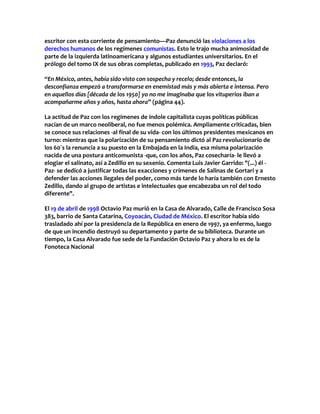 escritor con esta corriente de pensamiento—Paz denunció las violaciones a los
derechos humanos de los regímenes comunistas. Esto le trajo mucha animosidad de
parte de la izquierda latinoamericana y algunos estudiantes universitarios. En el
prólogo del tomo IX de sus obras completas, publicado en 1993, Paz declaró:
“En México, antes, había sido visto con sospecha y recelo; desde entonces, la
desconfianza empezó a transformarse en enemistad más y más abierta e intensa. Pero
en aquellos días [década de los 1950] yo no me imaginaba que los vituperios iban a
acompañarme años y años, hasta ahora” (página 44).
La actitud de Paz con los regímenes de índole capitalista cuyas políticas públicas
nacían de un marco neoliberal, no fue menos polémica. Ampliamente criticadas, bien
se conoce sus relaciones -al final de su vida- con los últimos presidentes mexicanos en
turno: mientras que la polarización de su pensamiento dictó al Paz revolucionario de
los 60´s la renuncia a su puesto en la Embajada en la India, esa misma polarización
nacida de una postura anticomunista -que, con los años, Paz cosecharía- le llevó a
elogiar el salinato, así a Zedillo en su sexenio. Comenta Luis Javier Garrido: "(...) él -
Paz- se dedicó a justificar todas las exacciones y crímenes de Salinas de Gortari y a
defender las acciones ilegales del poder, como más tarde lo haría también con Ernesto
Zedillo, dando al grupo de artistas e intelectuales que encabezaba un rol del todo
diferente".
El 19 de abril de 1998 Octavio Paz murió en la Casa de Alvarado, Calle de Francisco Sosa
383, barrio de Santa Catarina, Coyoacán, Ciudad de México. El escritor había sido
trasladado ahí por la presidencia de la República en enero de 1997, ya enfermo, luego
de que un incendio destruyó su departamento y parte de su biblioteca. Durante un
tiempo, la Casa Alvarado fue sede de la Fundación Octavio Paz y ahora lo es de la
Fonoteca Nacional
 