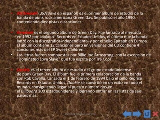 • 39/Smooth (39/suave en español) es el primer álbum de estudio de la
banda de punk rock americana Green Day. Se publicó el año 1990,
conteniendo diez pistas o canciones.
• Kerplunk es el segundo álbum de Green Day. Fue lanzado al mercado
en 1992 por Lookout! Records en Estados Unidos, el último que la banda
lanzó con la discográfica independiente, y por el sello Epitaph en Europa.
El álbum contiene 12 canciones pero en versiones del CD contiene 4
canciones más del EP Sweet Children.
• Las letras fueron compuestas por Billie Joe Armstrong, con la excepción de
"Dominated Love Slave" que fue escrita por Tré Cool
• Dookie es el tercer álbum de estudio del grupo estadounidense
de punk Green Day. El álbum fue la primera colaboración de la banda
con Rob Cavallo. Lanzado el 1 de febrero de 1994 bajo el sello Reprise
Records en Estados Unidos, Dookie se convirtió en un éxito en todo el
mundo, consiguiendo llegar al puesto número dos en
el Billboard 200 estadounidense y logrando entrar en las listas de seis
países más.
ANTONIO ESTEBAN HUERTA
 