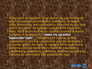 • Billie nació en Oakland. Es el menor de una familia de
seis hijos que vivían en Rodeo, California. Su padre,
Andy Armstrong, era camionero y baterísta de jazz que
murió de cáncer de esófago cuando Billie tenía diez
años. Billie se encerró en su cuarto y cuando la madre
lo llamó, él le respondió "wake me up when
September ends", ("despiértame cuando acabe
septiembre"). Así fue creada esta canción dedicada a
su padre. Antes de morir, le regaló a Billie su primera
guitarra a la cual llamó Blue y llenó de estampas y
calcomanías, pegatinas y pinturas, muchas roturas y las
iniciales de su nombre (BJ) pintadas en rojo.
ANTONIO ESTEBAN HUERTA
 