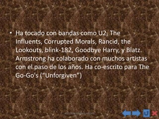 • Ha tocado con bandas como U2, The
Influents, Corrupted Morals, Rancid, the
Lookouts, blink-182, Goodbye Harry, y Blatz.
Armstrong ha colaborado con muchos artistas
con el paso de los años. Ha co-escrito para The
Go-Go's (“Unforgiven”)
ANTONIO ESTEBAN HUERTA
 