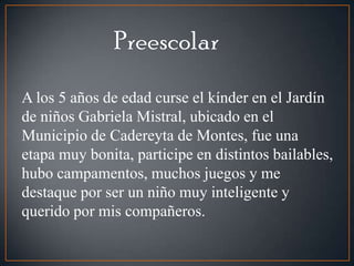 A los 5 años de edad curse el kínder en el Jardín
de niños Gabriela Mistral, ubicado en el
Municipio de Cadereyta de Montes, fue una
etapa muy bonita, participe en distintos bailables,
hubo campamentos, muchos juegos y me
destaque por ser un niño muy inteligente y
querido por mis compañeros.
 