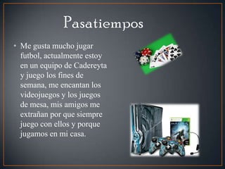 • Me gusta mucho jugar
futbol, actualmente estoy
en un equipo de Cadereyta
y juego los fines de
semana, me encantan los
videojuegos y los juegos
de mesa, mis amigos me
extrañan por que siempre
juego con ellos y porque
jugamos en mi casa.
 