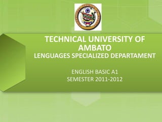 TECHNICAL UNIVERSITY OF
AMBATO
LENGUAGES SPECIALIZED DEPARTAMENT
ENGLISH BASIC A1
SEMESTER 2011-2012
 