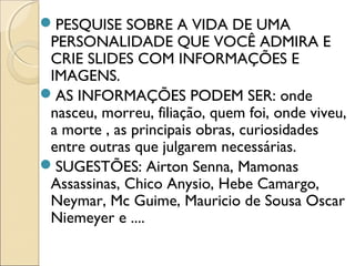 PESQUISE SOBRE A VIDA DE UMA
PERSONALIDADE QUE VOCÊ ADMIRA E
CRIE SLIDES COM INFORMAÇÕES E
IMAGENS.
AS INFORMAÇÕES PODEM SER: onde
nasceu, morreu, filiação, quem foi, onde viveu,
a morte , as principais obras, curiosidades
entre outras que julgarem necessárias.
SUGESTÕES: Airton Senna, Mamonas
Assassinas, Chico Anysio, Hebe Camargo,
Neymar, Mc Guime, Mauricio de Sousa Oscar
Niemeyer e ....