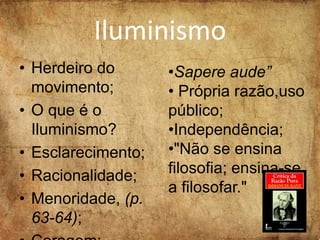 Iluminismo
• Herdeiro do
movimento;
• O que é o
Iluminismo?
• Esclarecimento;
• Racionalidade;
• Menoridade, (p.
63-64);
•Sapere aude”
• Própria razão,uso
público;
•Independência;
•"Não se ensina
filosofia; ensina-se
a filosofar."
 