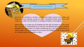 Cómo escribir una biografia? 
A la hora de decidirse a escribir una biografía debe tenerse claro sobre qué 
persona vamos a hacerla, y juntar la mayor cantidad de datos posible en torno 
a ella y a su vida, a fin de ofrecer un trabajo completo y homogéneo. 
Debe tenerse en cuenta que la finalidad de este tipo de textos es, sobre todo, 
dar a conocer lo fundamental en la vida de una determinada persona pública; 
dándole más importancia a su labor profesional que a las circunstancias de su 
vida privada y contando acerca de su manera de trabajar y todo lo que pueda 
ser relevante para comprender su obra. 
+ 
 