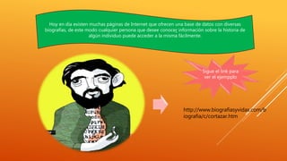 Hoy en día existen muchas páginas de Internet que ofrecen una base de datos con diversas 
biografías, de este modo cualquier persona que desee conocer información sobre la historia de 
algún individuo puede acceder a la misma fácilmente. 
Sigue el link para 
ver el ejempplo 
http://www.biografiasyvidas.com/b 
iografia/c/cortazar.htm 
 
