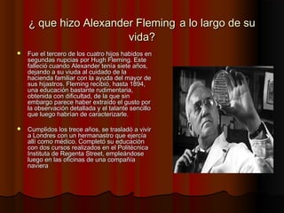 ¿ que hizo Alexander Fleming¿ que hizo Alexander Fleming a lo largo de sua lo largo de su
vida?vida?
 Fue el tercero de los cuatro hijos habidos enFue el tercero de los cuatro hijos habidos en
segundas nupcias por Hugh Fleming. Estesegundas nupcias por Hugh Fleming. Este
falleció cuando Alexander tenía siete años,falleció cuando Alexander tenía siete años,
dejando a su viuda al cuidado de ladejando a su viuda al cuidado de la
hacienda familiar con la ayuda del mayor dehacienda familiar con la ayuda del mayor de
sus hijastros. Fleming recibió, hasta 1894,sus hijastros. Fleming recibió, hasta 1894,
una educación bastante rudimentaria,una educación bastante rudimentaria,
obtenida con dificultad, de la que sinobtenida con dificultad, de la que sin
embargo parece haber extraído el gusto porembargo parece haber extraído el gusto por
la observación detallada y el talante sencillola observación detallada y el talante sencillo
que luego habrían de caracterizarle.que luego habrían de caracterizarle.
 Cumplidos los trece años, se trasladó a vivirCumplidos los trece años, se trasladó a vivir
a Londres con un hermanastro que ejercíaa Londres con un hermanastro que ejercía
allí como médico. Completó su educaciónallí como médico. Completó su educación
con dos cursos realizados en el Politécnicacon dos cursos realizados en el Politécnica
Instituta de Regenta Street, empleándoseInstituta de Regenta Street, empleándose
luego en las oficinas de una compañíaluego en las oficinas de una compañía
navieranaviera
 