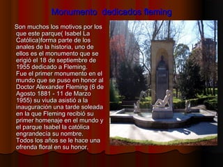 Monumento dedicados flemingMonumento dedicados fleming
Son muchos los motivos por losSon muchos los motivos por los
que este parque( Isabel Laque este parque( Isabel La
Católica)forma parte de losCatólica)forma parte de los
anales de la historia, uno deanales de la historia, uno de
ellos es el monumento que seellos es el monumento que se
erigió el 18 de septiembre deerigió el 18 de septiembre de
1955 dedicado a Fleming.1955 dedicado a Fleming.
Fue el primer monumento en elFue el primer monumento en el
mundo que se puso en honor almundo que se puso en honor al
Doctor Alexander Fleming (6 deDoctor Alexander Fleming (6 de
Agosto 1881 - 11 de MarzoAgosto 1881 - 11 de Marzo
1955) su viuda asistió a la1955) su viuda asistió a la
inauguración una tarde soleadainauguración una tarde soleada
en la que Fleming recibió suen la que Fleming recibió su
primer homenaje en el mundo yprimer homenaje en el mundo y
el parque Isabel la católicael parque Isabel la católica
engrandecía su nombre.engrandecía su nombre.
Todos los años se le hace unaTodos los años se le hace una
ofrenda floral en su honor.ofrenda floral en su honor.
 