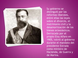 Su gobierno se
distinguió por las
reformas liberales,
entre ellas las leyes
sobre el divorcio, el
matrimonio civil y la
desamortización de los
bienes eclesiásticos.
Derrocado por el
propio Eloy Alfaro en
1905, volvió al gobierno
durante el mandato del
presidente Estrada
como ministro de
Hacienda, de Guerra y
de Marina.
 