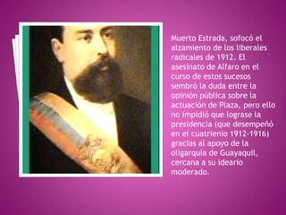 Muerto Estrada, sofocó el
alzamiento de los liberales
radicales de 1912. El
asesinato de Alfaro en el
curso de estos sucesos
sembró la duda entre la
opinión pública sobre la
actuación de Plaza, pero ello
no impidió que lograse la
presidencia (que desempeñó
en el cuatrienio 1912-1916)
gracias al apoyo de la
oligarquía de Guayaquil,
cercana a su ideario
moderado.
 