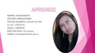 NOMBRES: VIVIANA MARLENY
APELLIDOS: MORENO HERRERA
FECHA DE NACIMIENTO: 16 de abril de 1994
No CEL : 3142171114
CEDULA : 1088595238
PERFIL RED SOCIAL: vivís moreno
CORREO: vmmoreno83@misena.edu.co
 