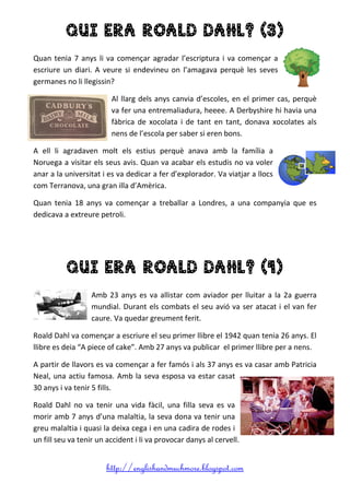 http://englishandmuchmore.blogspot.com
QUI ERA ROALD DAHL? (3)
Quan tenia 7 anys li va començar agradar l’escriptura i va començar a
escriure un diari. A veure si endevineu on l’amagava perquè les seves
germanes no li llegissin?
Al llarg dels anys canvia d’escoles, en el primer cas, perquè
va fer una entremaliadura, heeee. A Derbyshire hi havia una
fàbrica de xocolata i de tant en tant, donava xocolates als
nens de l’escola per saber si eren bons.
A ell li agradaven molt els estius perquè anava amb la família a
Noruega a visitar els seus avis. Quan va acabar els estudis no va voler
anar a la universitat i es va dedicar a fer d’explorador. Va viatjar a llocs
com Terranova, una gran illa d’Amèrica.
Quan tenia 18 anys va començar a treballar a Londres, a una companyia que es
dedicava a extreure petroli.
QUI ERA ROALD DAHL? (4)
Amb 23 anys es va allistar com aviador per lluitar a la 2a guerra
mundial. Durant els combats el seu avió va ser atacat i el van fer
caure. Va quedar greument ferit.
Roald Dahl va començar a escriure el seu primer llibre el 1942 quan tenia 26 anys. El
llibre es deia “A piece of cake”. Amb 27 anys va publicar el primer llibre per a nens.
A partir de llavors es va començar a fer famós i als 37 anys es va casar amb Patricia
Neal, una actiu famosa. Amb la seva esposa va estar casat
30 anys i va tenir 5 fills.
Roald Dahl no va tenir una vida fàcil, una filla seva es va
morir amb 7 anys d’una malaltia, la seva dona va tenir una
greu malaltia i quasi la deixa cega i en una cadira de rodes i
un fill seu va tenir un accident i li va provocar danys al cervell.
 