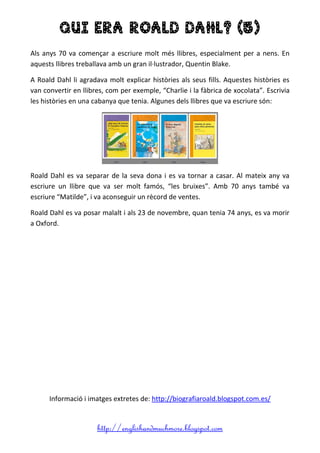 http://englishandmuchmore.blogspot.com
QUI ERA ROALD DAHL? (5)
Als anys 70 va començar a escriure molt més llibres, especialment per a nens. En
aquests llibres treballava amb un gran il·lustrador, Quentin Blake.
A Roald Dahl li agradava molt explicar històries als seus fills. Aquestes històries es
van convertir en llibres, com per exemple, “Charlie i la fàbrica de xocolata”. Escrivia
les històries en una cabanya que tenia. Algunes dels llibres que va escriure són:
Roald Dahl es va separar de la seva dona i es va tornar a casar. Al mateix any va
escriure un llibre que va ser molt famós, “les bruixes”. Amb 70 anys també va
escriure “Matilde”, i va aconseguir un rècord de ventes.
Roald Dahl es va posar malalt i als 23 de novembre, quan tenia 74 anys, es va morir
a Oxford.
Informació i imatges extretes de: http://biografiaroald.blogspot.com.es/
 
