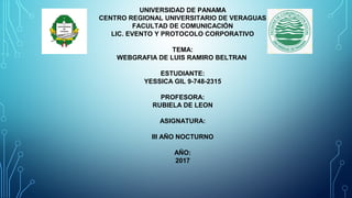 UNIVERSIDAD DE PANAMA
CENTRO REGIONAL UNIVERSITARIO DE VERAGUAS
FACULTAD DE COMUNICACIÓN
LIC. EVENTO Y PROTOCOLO CORPORATIVO
TEMA:
WEBGRAFIA DE LUIS RAMIRO BELTRAN
ESTUDIANTE:
YESSICA GIL 9-748-2315
PROFESORA:
RUBIELA DE LEON
ASIGNATURA:
III AÑO NOCTURNO
AÑO:
2017
 