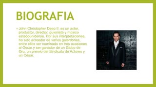 BIOGRAFIA
• John Christopher Deep II, es un actor,
productor, director, guionista y músico
estadounidense. Por sus interpretaciones,
ha sido acreedor de varios galardones,
entre ellos ser nominado en tres ocasiones
al Óscar y ser ganador de un Globo de
Oro, un premio del Sindicato de Actores y
un César.
 
