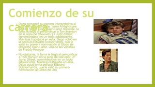 • Depp comenzó su carrera interpretativa al
aparecer en la cinta de terror A Nightmare
on Elm Street Como Glen Lantz obstante, la
fama le llegó al personificar a Tom Hanson
en la serie de televisión 21 Jump Street,
convirtiéndose en un ídolo adolescente.
Mientras trabajaba en esta, Depp actuó en
la película Edward Scissorhands, que le
valió su primera nominación al Globo de
Orocomo Glen Lantz, una de las víctimas
de Freddy Krueger
• No obstante, la fama le llegó al personificar
a Tom Hanson en la serie de televisión 21
Jump Street, convirtiéndose en un ídolo
adolescente. Mientras trabajaba en esta,
Depp actuó en la película Edward
Scissorhands, que le valió su primera
nominación al Globo de Oro
Comienzo de su
carrera
 