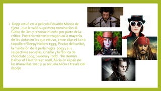 • Depp actuó en la película Eduardo Monos de
tijera , que le valió su primera nominación al
Globo de Oro y reconocimiento por parte de la
crítica. Posteriormente protagonizó la mayoría
de las cintas en las que estuvo, entre ellas el éxito
taquillero Sleepy Hollow 1999, Piratas del caribe,
la maldición de la perla negra 2003 y sus
respectivas secuelas, Charlie y la fábrica de
chocolate 2005, SweeneyTodd:The Demon
Barber of Fleet Street 2008, Alicia en el país de
las maravillas 2010 y su secuela Alicia a través del
espejo
 