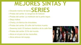 MEJORES SINTAS Y
SERIES• Eduardo manos de tijeras.
• Piratas del caribe: la venganza de Salazar.
• Piratas del caribe: La maldición de la perla negra.
• Slepy hollow.
• Charly y la fabrica de chocolates.
• Piratas del caribe: El cofre del hombre muerto.
• Sweeney todd: El barbero diabólico de la calle fleel.
• Piratas del caribe: El fin del mundo.
• Alicia en el país de las maravillas.
• Alicia atreves del espejo.
 