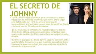EL SECRETO DE
JOHNNY.• Tras su escandalosa separación de la también actriz Amber
Heard, con acusaciones de maltrato por medio, ahora Depp
afronta la batalla con TMG, su anterior empresa de
representación, a la que hace varios meses demandó por fraude
y reclama más de 25 millones de dólares.
• En su respuesta, la compañía ha respondido que no sólo no
debe dinero a Depp, sino que el actor gasta todos los meses
una ingente cantidad de dinero en mantener un excéntrico estilo
de vida.
• "El ritmo al que gasta su dinero Johnny Depp no sólo demuestra
una clara falta de control, sino que evidencia que padece de un
trastorno de gasto compulsivo que es demostrable a través de
un sencillo examen mental"
 
