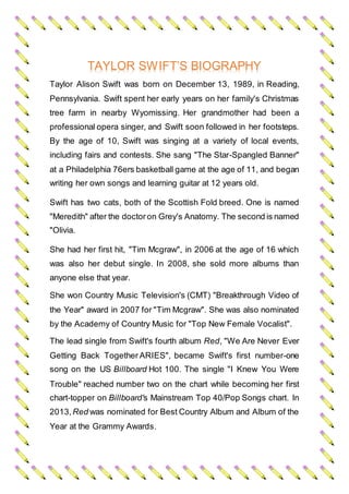 TAYLOR SWIFT’S BIOGRAPHY
Taylor Alison Swift was born on December 13, 1989, in Reading,
Pennsylvania. Swift spent her early years on her family's Christmas
tree farm in nearby Wyomissing. Her grandmother had been a
professional opera singer, and Swift soon followed in her footsteps.
By the age of 10, Swift was singing at a variety of local events,
including fairs and contests. She sang "The Star-Spangled Banner"
at a Philadelphia 76ers basketball game at the age of 11, and began
writing her own songs and learning guitar at 12 years old.
Swift has two cats, both of the Scottish Fold breed. One is named
"Meredith" after the doctoron Grey's Anatomy. The second is named
"Olivia.
She had her first hit, "Tim Mcgraw", in 2006 at the age of 16 which
was also her debut single. In 2008, she sold more albums than
anyone else that year.
She won Country Music Television's (CMT) "Breakthrough Video of
the Year" award in 2007 for "Tim Mcgraw". She was also nominated
by the Academy of Country Music for "Top New Female Vocalist".
The lead single from Swift's fourth album Red, "We Are Never Ever
Getting Back Together ARIES", became Swift's first number-one
song on the US Billboard Hot 100. The single "I Knew You Were
Trouble" reached number two on the chart while becoming her first
chart-topper on Billboard's Mainstream Top 40/Pop Songs chart. In
2013,Red was nominated for Best Country Album and Album of the
Year at the Grammy Awards.
 