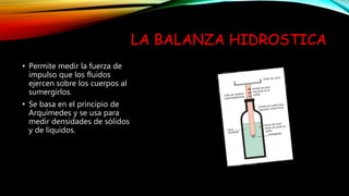 LA BALANZA HIDROSTICA
• Permite medir la fuerza de
impulso que los fluidos
ejercen sobre los cuerpos al
sumergirlos.
• Se basa en el principio de
Arquímedes y se usa para
medir densidades de sólidos
y de líquidos.
 