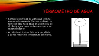 TERMOMETRO DE AGUA
• Consiste en un tubo de vidrio que termina
en una esfera cerrada. El extremo abierto se
sumerge boca hacia abajo en una mezcla de
alcohol y agua, mientras la esfera queda en
la parte superior.
• Al calentar el líquido, éste sube por el tubo
y puede medirse la temperatura del mismo.
 
