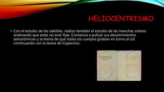 HELIOCENTRISMO
• Con el estudio de los saletiles, realizo también el estudio de las manchas solares
analizando que estas no eran fijas. Comienza a pulicar sus desubrimientos
astronómicos y la teoría de que todos los cuerpos giraban en torno al sol
continuando con la teoría de Copernico.
 
