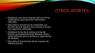 OTROS APORTES
• Estableció una clara conexión del uso de las
matemáticas para describir fenómenos
naturales.
• Describió la resistencia de materiales y la
fricción de una manera muy cercana a la que
hoy seguimos utilizando.
• Estableció la ley de la inercia y la ley de
fuerzas que posteriormente Newton utilizo
como principio para la primera y segunda ley
de Newton.
• Describió el movimiento de los cuerpos de
manera precisa.
 