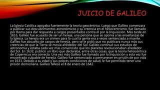 JUICIO DE GALILEO
La Iglesia Católica apoyaba fuertemente la teoría geocéntrica. Luego que Galileo comenzara
a publicar sus descubrimientos astronómicos y su creencia en el heliocentrismo, fue llamado
por Roma para dar respuesta a cargos presentados contra él por la Inquisición. Más tarde en
1616, Galileo fue acusado de ser un hereje, una persona que se oponía a las enseñanzas de
la Iglesia. La herejía era un crimen para la cual la gente era a veces sentenciada a muerte.
Galileo fue absuelto de cargos de herejía, pero se le pidió que no publicara nunca más sus
creencias de que la Tierra se movía alrededor del Sol. Galileo continuó sus estudios de
astronomía y estaba cada vez más convencido que los planetas revolucionaban alrededor
del Sol. En 1632, publicó un libro que declaraba, entre otras cosas, que la teoría heliocéntrica
de Copernicus era correcta. Una vez más Galileo fue llamado por la Inquisición y esta vez fue
encontrado culpable de herejía. Galileo fue sentenciado a permanecer en prisión de por vida
en 1633. Debido a su edad y sus pobres condiciones de salud, le fue permitido tener una
prisión domiciliaria. Galileo fallece el 8 de enero de 1642.
 