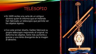 TELESCOPIO
En 1609 recibe una carta de un antiguo
alumno quien le informa que en Holanda
han fabricado un telescopio que permite ver
los objetos lejanos.
Con este primer diseño, Galileo fabricará su
propio telescopio mejorando el original: no
deforma los objetos, tiene más aumento y
gracias a una lente divergente da la imagen
al derecho.
TELESOPIO
 
