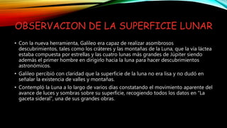 OBSERVACION DE LA SUPERFICIE LUNAR
• Con la nueva herramienta, Galileo era capaz de realizar asombrosos
descubrimientos, tales como los cráteres y las montañas de la Luna, que la vía láctea
estaba compuesta por estrellas y las cuatro lunas más grandes de Júpiter siendo
además el primer hombre en dirigirlo hacia la luna para hacer descubrimientos
astronómicos.
• Galileo percibió con claridad que la superficie de la luna no era lisa y no dudó en
señalar la existencia de valles y montañas.
• Contempló la Luna a lo largo de varios días constatando el movimiento aparente del
avance de luces y sombras sobre su superficie, recogiendo todos los datos en “La
gaceta sideral”, una de sus grandes obras.
 