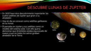 DESCUBRE LUNAS DE JUPITER
• En 1610 hace otro descubrimiento importante: los
cuatro satélites de Júpiter que giran a su
alrededor.
• Hoy en día se conocen como satélites galileanos
en su honor.
• Él pensaba en Júpiter y sus satélites como un
modelo del sistema solar. Con ello quería
demostrar que Aristóteles estaba equivocado de
nuevo y que no todos los astros giraban
alrededor de la Tierra.
 