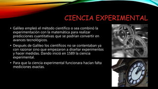 CIENCIA EXPERIMENTAL
• Galileo empleó el método científico o sea combinó la
experimentación con la matemática para realizar
predicciones cuantitativas que se podrían convertir en
avances tecnológicos.
• Después de Galileo los científicos no se contentaban ya
con razonar sino que empezaron a diseñar experimentos
y hacer medidas. Dando inició en 1589 la ciencia
experimental.
• Para que la ciencia experimental funcionara hacían falta
mediciones exactas.
 