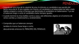 PENDULO
• Estando en una misa de la catedral de pisa, le distraía un candelabro que pendía del
techo cerca de él. El aire soplaba con fuerza y el candelabro se balanceaba de lado a lado.
Galileo empezó a contar el tiempo que demoraba el candelabro en balancearse. Y ya sea
el balanceo largo o corto el candelabro batía tiempos iguales.
• Cuando terminó la misa Galileo corrió a casa y ató diferentes objetos en el extremo de
varias cuerdas y a balancearlos y analizándolos.
• Comprobo que un balanceo siempre
tardaba lo mismo fuese largo o corto,
descubriendo entonces EL PRINCIPIO DEL PENDULO.
 