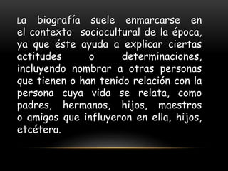 La biografía suele enmarcarse en
el contexto sociocultural de la época,
ya que éste ayuda a explicar ciertas
actitudes o determinaciones,
incluyendo nombrar a otras personas
que tienen o han tenido relación con la
persona cuya vida se relata, como
padres, hermanos, hijos, maestros
o amigos que influyeron en ella, hijos,
etcétera.
 