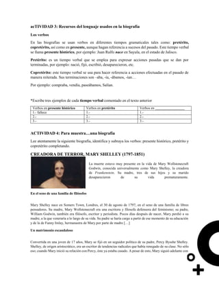 acTIVIDAD 3: Recursos del lenguaje usados en la biografía
Los verbos
En las biografías se usan verbos en diferentes tiempos gramaticales tales como: pretérito,
copretérito, así como en presente, aunque hagan referencia a sucesos del pasado. Este tiempo verbal
se llama presente histórico, por ejemplo: Juan Rulfo nace en Sayula, en el estado de Jalisco.
Pretérito: es un tiempo verbal que se emplea para expresar acciones pasadas que se dan por
terminadas, por ejemplo: nació, fijó, escribió, desaparecieron, etc.
Copretérito: este tiempo verbal se usa para hacer referencia a acciones efectuadas en el pasado de
manera reiterada. Sus terminaciones son –aba, -ía, -ábamos, -ían…
Por ejemplo: compraba, vendía, paseábamos, Salían.
*Escribe tres ejemplos de cada tiempo verbal comentado en el texto anterior
Verbos en presente histórico Verbos en pretérito Verbos en
1.- fallece 1.- 1.-
2.- 2.- 2.-
3.- 3.- 3.-
ACTIVIDAD 4: Para muestra…una biografía
Lee atentamente la siguiente biografía, identifica y subraya los verbos: presente histórico, pretérito y
copretérito completando.
CREADORA DE TERROR, MARY SHELLEY (1797-1851)
La muerte estuvo muy presente en la vida de Mary Wollstonecraft
Godwin, conocida universalmente como Mary Shelley, la creadora
de Frankenstein. Su madre, tres de sus hijos y su marido
desaparecieron de su vida prematuramente.
En el seno de una familia de filósofos
Mary Shelley nace en Somers Town, Londres, el 30 de agosto de 1797, en el seno de una familia de libres
pensadores. Su madre, Mary Wollstonecraft era una escritora y filosofa defensora del feminismo; su padre,
William Godwin, también era filósofo, escritor y periodista. Pocos días después de nacer, Mary perdió a su
madre, a la que veneraría a lo largo de su vida. Su padre se haría cargo a partir de ese momento de su educación
y de la de Fanny Imlay, hermanastra de Mary por parte de madre […]
Un matrimonio escandaloso
Convertida en una joven de 17 años, Mary se fijó en un seguidor político de su padre, Percy Bysshe Shelley.
Shelley, de origen aristocrático, era un escritor de tendencias radicales que había renegado de su clase. No sólo
eso; cuando Mary inició su relación con Percy, éste ya estaba casado. A pesar de esto, Mary siguió adelante con
 