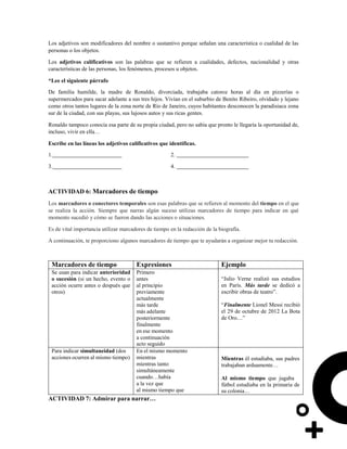 Los adjetivos son modificadores del nombre o sustantivo porque señalan una característica o cualidad de las
personas o los objetos.
Los adjetivos calificativos son las palabras que se refieren a cualidades, defectos, nacionalidad y otras
características de las personas, los fenómenos, procesos u objetos.
*Lee el siguiente párrafo
De familia humilde, la madre de Ronaldo, divorciada, trabajaba catorce horas al día en pizzerías o
supermercados para sacar adelante a sus tres hijos. Vivían en el suburbio de Benito Ribeiro, olvidado y lejano
como otros tantos lugares de la zona norte de Río de Janeiro, cuyos habitantes desconocen la paradisiaca zona
sur de la ciudad, con sus playas, sus lujosos autos y sus ricas gentes.
Ronaldo tampoco conocía esa parte de su propia ciudad, pero no sabía que pronto le llegaría la oportunidad de,
incluso, vivir en ella…
Escribe en las líneas los adjetivos calificativos que identificas.
1.
3.
2.
4.
ACTIVIDAD 6: Marcadores de tiempo
Los marcadores o conectores temporales son esas palabras que se refieren al momento del tiempo en el que
se realiza la acción. Siempre que narras algún suceso utilizas marcadores de tiempo para indicar en qué
momento sucedió y cómo se fueron dando las acciones o situaciones.
Es de vital importancia utilizar marcadores de tiempo en la redacción de la biografía.
A continuación, te proporciono algunos marcadores de tiempo que te ayudarán a organizar mejor tu redacción.
Marcadores de tiempo Expresiones Ejemplo
Se usan para indicar anterioridad
o sucesión (si un hecho, evento o
acción ocurre antes o después que
otros)
Primero
antes
al principio
previamente
actualmente
más tarde
más adelante
posteriormente
finalmente
en ese momento
a continuación
acto seguido
“Julio Verne realizó sus estudios
en París. Más tarde se dedicó a
escribir obras de teatro”.
“Finalmente Lionel Messi recibió
el 29 de octubre de 2012 La Bota
de Oro…”
Para indicar simultaneidad (dos
acciones ocurren al mismo tiempo)
En el mismo momento
mientras
mientras tanto
simultáneamente
cuando…había
a la vez que
al mismo tiempo que
Mientras él estudiaba, sus padres
trabajaban arduamente…
Al mismo tiempo que jugaba
fútbol estudiaba en la primaria de
su colonia…
ACTIVIDAD 7: Admirar para narrar…
 