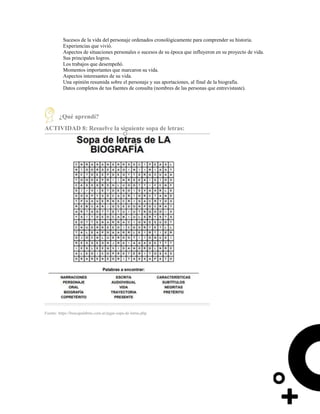 Sucesos de la vida del personaje ordenados cronológicamente para comprender su historia.
Experiencias que vivió.
Aspectos de situaciones personales o sucesos de su época que influyeron en su proyecto de vida.
Sus principales logros.
Los trabajos que desempeñó.
Momentos importantes que marcaron su vida.
Aspectos interesantes de su vida.
Una opinión resumida sobre el personaje y sus aportaciones, al final de la biografía.
Datos completos de tus fuentes de consulta (nombres de las personas que entrevistaste).
¿Qué aprendí?
ACTIVIDAD 8: Resuelve la siguiente sopa de letras:
Fuente: https://buscapalabras.com.ar/jugar-sopa-de-letras.php
 