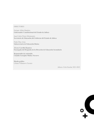 DIRECTORIO
Enrique Alfaro Ramírez
Gobernador Constitucional del Estado de Jalisco
Juan Carlos Flores Miramontes
Secretario de Educación del Gobierno del Estado de Jalisco
Pedro Diaz Arias
Subsecretario de Educación Básica
Álvaro Carrillo Ramírez
Encargado del Despacho de la Dirección de Educación Secundaria
Responsable de contenido
Claudia Georgina Muñoz Navarro
Diseño gráfico
Liliana Villanueva Tavares
Jalisco, Ciclo Escolar 2021-2022
 