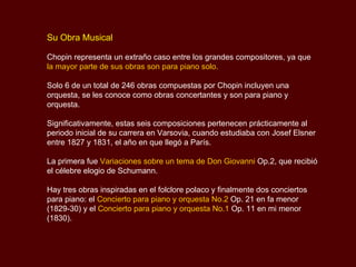 Su Obra Musical Chopin representa un extraño caso entre los grandes compositores, ya que la mayor parte de sus obras son para piano solo.  Solo 6 de un total de 246 obras compuestas por Chopin incluyen una orquesta, se les conoce como obras concertantes y son para piano y orquesta.  Significativamente, estas seis composiciones pertenecen prácticamente al periodo inicial de su carrera en Varsovia, cuando estudiaba con  Josef Elsner  entre 1827 y 1831, el año en que llegó a París.  La primera fue  Variaciones sobre un tema de Don Giovanni  Op.2, que recibió el célebre elogio de Schumann.  Hay tres obras inspiradas en el folclore polaco y finalmente dos conciertos para piano: el  Concierto para piano y orquesta No.2  Op. 21 en fa menor (1829-30) y el  Concierto para piano y orquesta No.1  Op. 11 en mi menor (1830). 