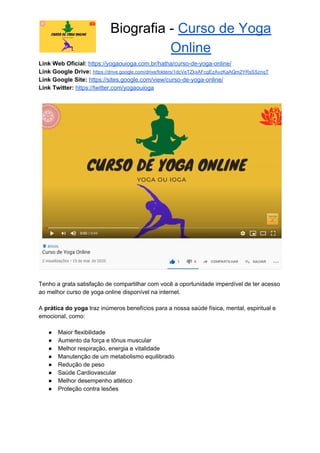 Biografia - ​Curso de Yoga
Online
Link Web Oficial: ​https://yogaouioga.com.br/hatha/curso-de-yoga-online/
Link Google Drive: ​https://drive.google.com/drive/folders/1dcVeTZkxAFcgEzAvzKaAQm2YRsSSznqT
Link Google Site: ​https://sites.google.com/view/curso-de-yoga-online/
Link Twitter: ​https://twitter.com/yogaouioga
Tenho a grata satisfação de compartilhar com você a oportunidade imperdível de ter acesso
ao melhor curso de yoga online disponível na internet.
A ​prática do yoga​ traz inúmeros benefícios para a nossa saúde física, mental, espiritual e
emocional, como:
● Maior flexibilidade
● Aumento da força e tônus muscular
● Melhor respiração, energia e vitalidade
● Manutenção de um metabolismo equilibrado
● Redução de peso
● Saúde Cardiovascular
● Melhor desempenho atlético
● Proteção contra lesões
 