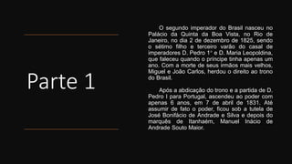 Parte 1
O segundo imperador do Brasil nasceu no
Palácio da Quinta da Boa Vista, no Rio de
Janeiro, no dia 2 de dezembro de 1825, sendo
o sétimo filho e terceiro varão do casal de
imperadores D. Pedro 1° e D. Maria Leopoldina,
que faleceu quando o príncipe tinha apenas um
ano. Com a morte de seus irmãos mais velhos,
Miguel e João Carlos, herdou o direito ao trono
do Brasil.
Após a abdicação do trono e a partida de D.
Pedro I para Portugal, ascendeu ao poder com
apenas 6 anos, em 7 de abril de 1831. Até
assumir de fato o poder, ficou sob a tutela de
José Bonifácio de Andrade e Silva e depois do
marquês de Itanhaém, Manuel Inácio de
Andrade Souto Maior.
 
