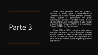 Parte 3
Entre seus primeiros atos de governo,
decretou a anistia geral e restabeleceu o
Conselho de Estado. Neste primeiro período,
tentou buscar a pacificação do país,
contornando diversas revoltas como a dos
Liberais (1842), em Minas Gerais e São Paulo;
a Guerra dos Farrapos (1845) e a Insurreição
Praieira (1848), em Pernambuco.
Entre 1864 e 1870, quando o país esteve
envolvido na guerra contra o Paraguai, chegou
a se incorporar ao Exército nacional, durante o
período do cerco da cidade de Uruguaiana, e foi
até o local do conflito, numa viagem que durou
seis meses.
 
