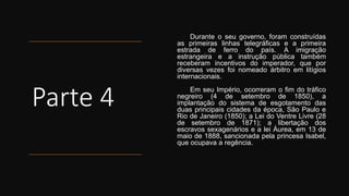 Parte 4
Durante o seu governo, foram construídas
as primeiras linhas telegráficas e a primeira
estrada de ferro do país. A imigração
estrangeira e a instrução pública também
receberam incentivos do imperador, que por
diversas vezes foi nomeado árbitro em litígios
internacionais.
Em seu Império, ocorreram o fim do tráfico
negreiro (4 de setembro de 1850), a
implantação do sistema de esgotamento das
duas principais cidades da época, São Paulo e
Rio de Janeiro (1850); a Lei do Ventre Livre (28
de setembro de 1871); a libertação dos
escravos sexagenários e a lei Áurea, em 13 de
maio de 1888, sancionada pela princesa Isabel,
que ocupava a regência.
 
